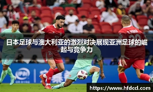 米兰日本足球与澳大利亚的激烈对决展现亚洲足球的崛起与竞争力
